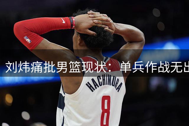 刘炜痛批男篮现状：单兵作战无出路，团队配合才是取胜之匙
