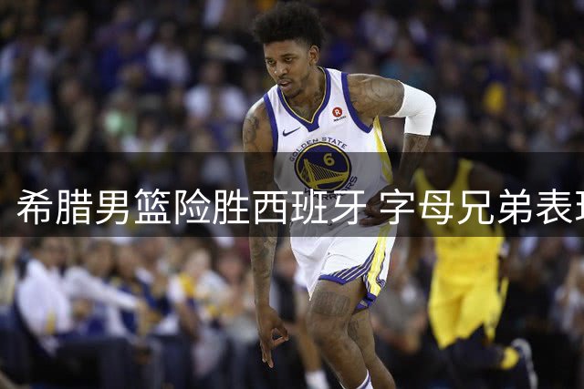 希腊男篮险胜西班牙 字母兄弟表现平平