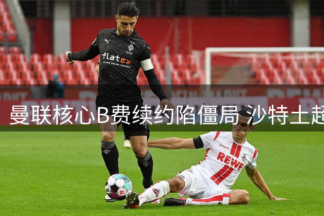 曼联核心B费续约陷僵局 沙特土超高薪诱惑难挡