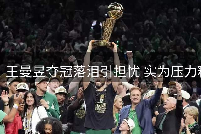 王曼昱夺冠落泪引担忧 实为压力释放并非家事困扰