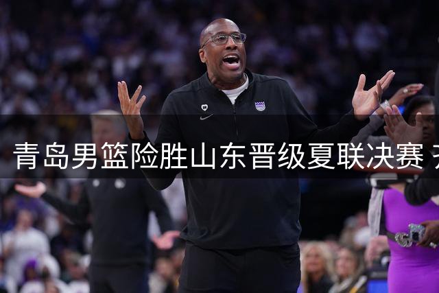 青岛男篮险胜山东晋级夏联决赛 齐鲁对决彰显篮球激情